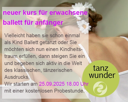 Tanzelevin im klassischen Kostüm als Hintergrundbild mit Angebotstext: Neuer kurs für Erwachsene 
Ballett für Anfänger - vielleicht haben sie schon einmal als Kind Ballett getanzt oder Sie möchten sich nun einen Kindheitstraum erfüllen, dann steigen Sie ein und begeben sich aktiv in die Welt des klassischen, tänzerischen Ausdrucks. 
Wir starten am 25.09.2025 um 18.00 Uhr mit einer kostenlosen Probestunde.
Bei Interesse kontaktieren Sie uns bitte über kontakt@tanzwunder.de oder telefonisch unter 03303/5964199.